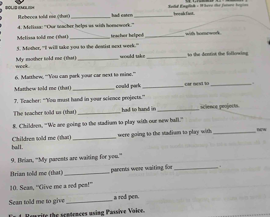 SE Grammar X2 -Sme 
SOLID ENGLISH Solid English - Where the future begins 
Rebecca told me (that) _had eaten _breakfast. 
4. Melissa: “Our teacher helps us with homework.” 
Melissa told me (that) _teacher helped _with homework. 
5. Mother, “I will take you to the dentist next week.” 
My mother told me (that) _would take _to the dentist the following 
week. 
6. Matthew, “You can park your car next to mine.” 
Matthew told me (that) _could park _car next to_ 
. 
7. Teacher: “You must hand in your science projects.” 
The teacher told us (that) _had to hand in _science projects. 
8. Children, “We are going to the stadium to play with our new ball.” 
Children told me (that) _were going to the stadium to play with _new 
ball. 
9. Brian, “My parents are waiting for you.” 
Brian told me (that) _parents were waiting for_ 
. 
10. Sean, “Give me a red pen!” 
Sean told me to give _a red pen. 
n 1. Rowrite the sentences using Passive Voice.