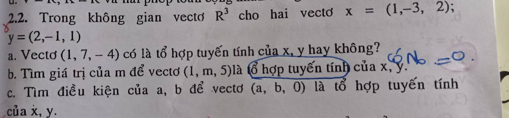 Trong không gian vect R^3 cho hai vecto x=(1,-3,2)
y=(2,-1,1)
a. Vecto (1,7,-4) có là tổ hợp tuyến tính của x, y hay không? 
b. Tìm giá trị của m để vectơ (1,m,5) là tổ hợp tuyến tính của x, y. 
c. Tìm điều kiện của a, b để vectơ (a,b,0) là tổ hợp tuyến tính 
của x, y.