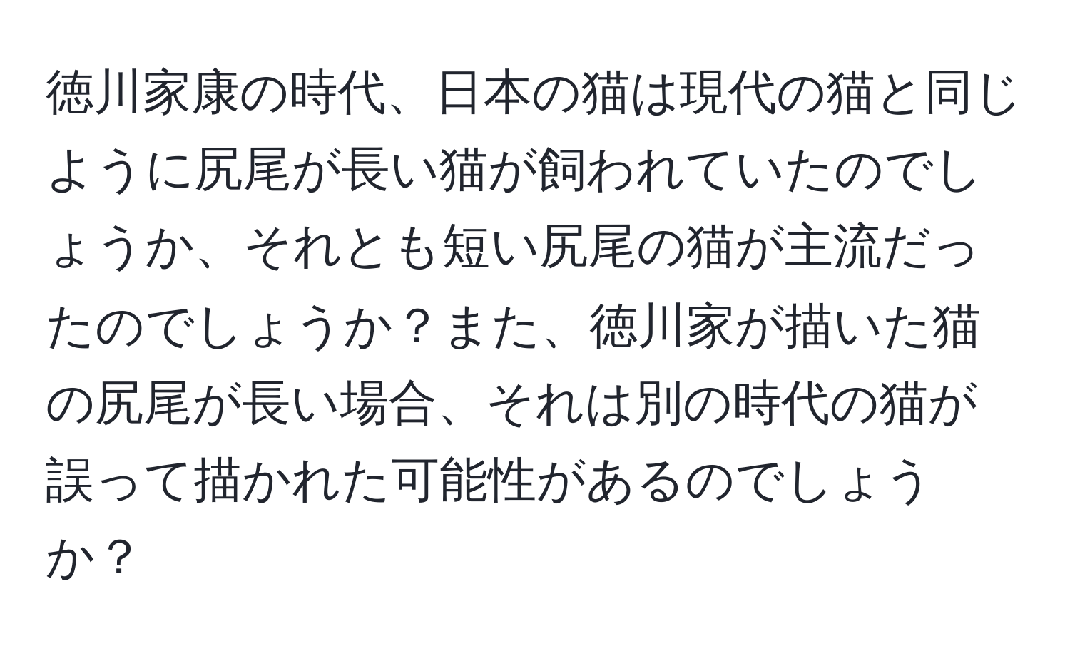 徳川家康の時代、日本の猫は現代の猫と同じように尻尾が長い猫が飼われていたのでしょうか、それとも短い尻尾の猫が主流だったのでしょうか？また、徳川家が描いた猫の尻尾が長い場合、それは別の時代の猫が誤って描かれた可能性があるのでしょうか？