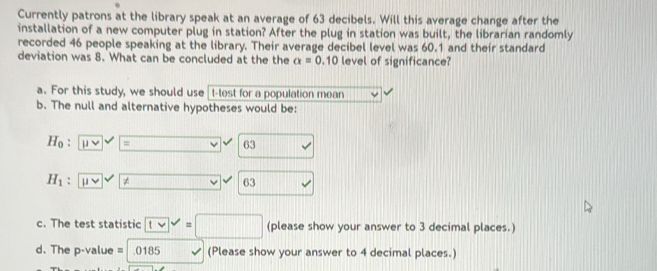 Currently patrons at the library speak at an average of 63 decibels. Will this average change after the 
installation of a new computer plug in station? After the plug in station was built, the librarian randomly 
recorded 46 people speaking at the library. Their average decibel level was 60.1 and their standard 
deviation was 8. What can be concluded at the the alpha =0.10 level of significance? 
a. For this study, we should use t-test for a population mean 
b. The null and alternative hypotheses would be:
Ho : = 63
H_1 : ≠ □ 63
c. The test statistic 3 decimal places.) 
d. The p-value = .0185 (Please show your answer to 4 decimal places.)