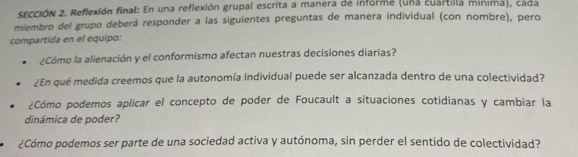 SECCIÓN 2. Reflexión final: En una reflexión grupal escrita a manera de informe (una cuartilla minima), cada 
miembro del grupo deberá responder a las siguientes preguntas de manera individual (con nombre), pero 
compartida en el equipo: 
¿Cómo la alienación y el conformismo afectan nuestras decisiones diarias? 
¿En qué medida creemos que la autonomía individual puede ser alcanzada dentro de una colectividad? 
¿Cómo podemos aplicar el concepto de poder de Foucault a situaciones cotidianas y cambiar la 
dinámica de poder? 
¿Cómo podemos ser parte de una sociedad activa y autónoma, sin perder el sentido de colectividad?