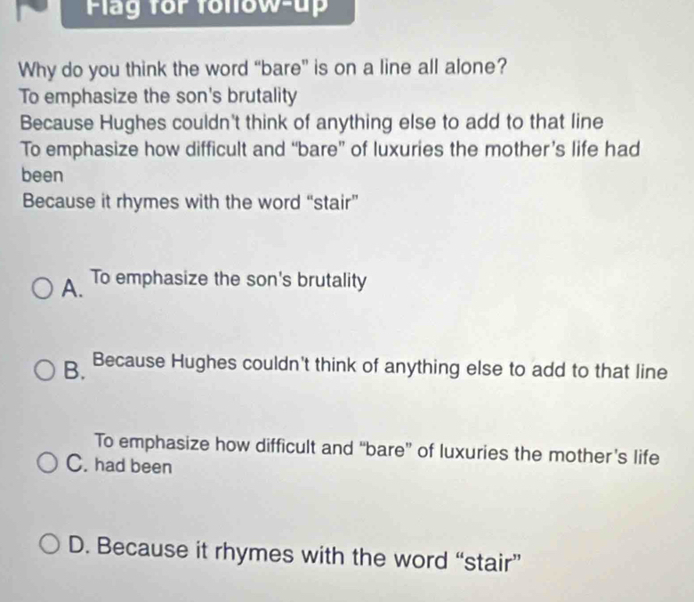 Flag for folow-up
Why do you think the word “bare” is on a line all alone?
To emphasize the son's brutality
Because Hughes couldn't think of anything else to add to that line
To emphasize how difficult and “bare” of luxuries the mother’s life had
been
Because it rhymes with the word “stair”
A. To emphasize the son's brutality
B. Because Hughes couldn't think of anything else to add to that line
To emphasize how difficult and “bare” of luxuries the mother’s life
C. had been
D. Because it rhymes with the word “stair”