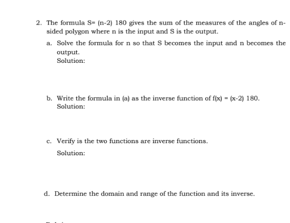 The formula S=(n-2) 180 gives the sum of the measures of the angles of n -
sided polygon where n is the input and S is the output.
a. Solve the formula for n so that S becomes the input and n becomes the
output.
Solution:
b. Write the formula in (a) as the inverse function of f(x)=(x-2)180
Solution:
c. Verify is the two functions are inverse functions
Solution:
d. Determine the domain and range of the function and its inverse.