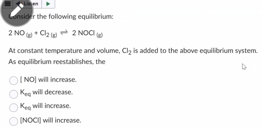 = Listen
Consider the following equilibrium:
2NO_(g)+Cl_2(g)leftharpoons 2NOCl_(g)
At constant temperature and volume, Cl_2 is added to the above equilibrium system.
As equilibrium reestablishes, the
NO ] will increase.
K_eq will decrease.
K_eq will increase.
[NOCI] will increase.