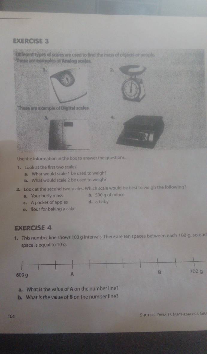 Different types of scales are used to find the mass of objects or people
These are examples of Analog scales.
2.
These are example of Digital scales.
3,
4、
Use the information in the box to answer the questions.
1. Look at the first two scales.
a. What would scale 1 be used to weigh?
b. What would scale 2 be used to weigh?
2. Look at the second two scales. Which scale would be best to weigh the following?
a. Your body mass b. 500 g of mince
c. A packet of apples d.a baby
e. flour for baking a cake
EXERCISE 4
1. This number line shows 100 g intervals. There are ten spaces between each 100 g, so eac
space is equal to 10 g.
a. What is the value of A on the number line?
b. What is the value of B on the number line?
104
Shuters Premier Mathemätics Gra