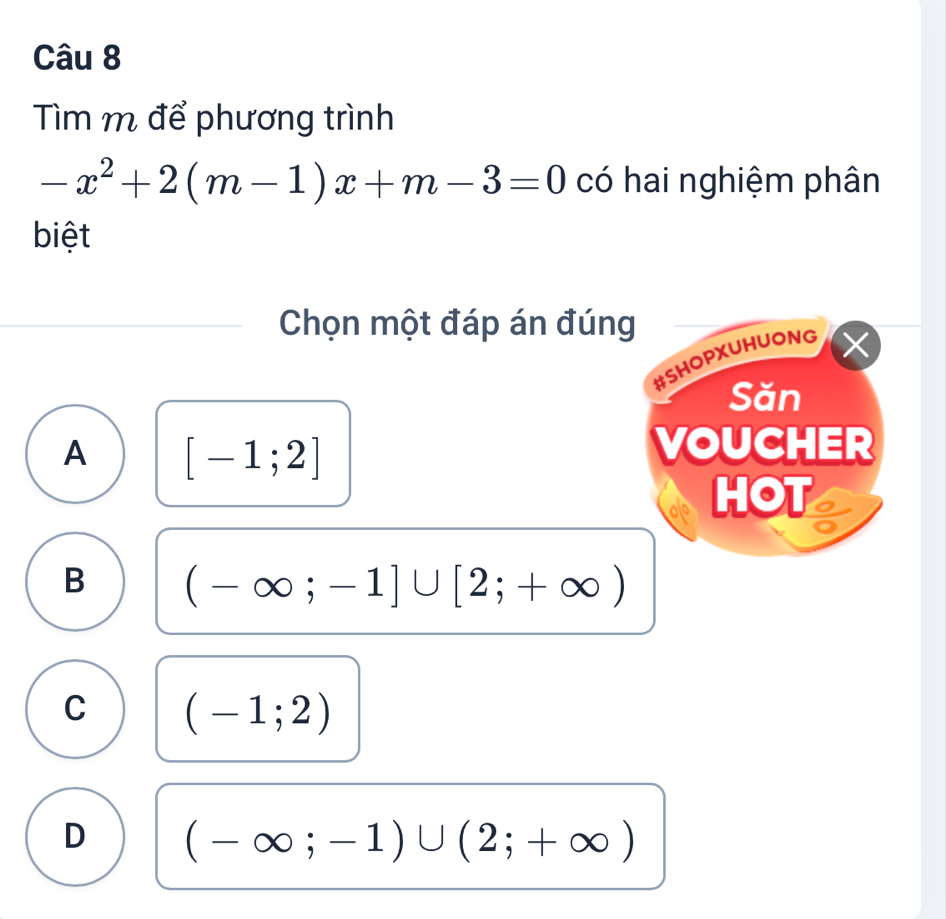 Tìm m để phương trình
-x^2+2(m-1)x+m-3=0 có hai nghiệm phân
biệt
Chọn một đáp án đúng
#SHOPXUHUONG X
Săn
A [-1;2]
VOUCHER
HOT
B (-∈fty ;-1]∪ [2;+∈fty )
C (-1;2)
D (-∈fty ;-1)∪ (2;+∈fty )