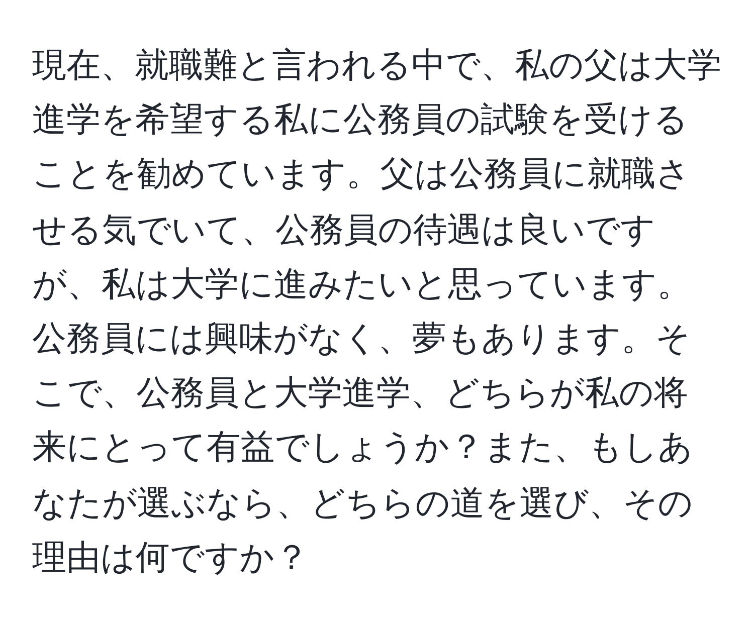 現在、就職難と言われる中で、私の父は大学進学を希望する私に公務員の試験を受けることを勧めています。父は公務員に就職させる気でいて、公務員の待遇は良いですが、私は大学に進みたいと思っています。公務員には興味がなく、夢もあります。そこで、公務員と大学進学、どちらが私の将来にとって有益でしょうか？また、もしあなたが選ぶなら、どちらの道を選び、その理由は何ですか？