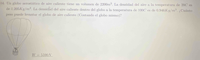 Un globo aerostático de aire caliente tiene un volumen de 2200m^3. La densidad del aire a la temperatura de 20C es
de 1.205Kg/m^3. La densidad del aire caliente dentro del globo a la temperatura de 100C es de 0.946Kg/m^3 ¿Cuánto
peso puede levantar el globo de aire caliente (Contando el globo mismo)?
_ W=5590N