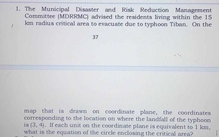 The Municipal Disaster and Risk Reduction Management 
Committee (MDRRMC) advised the residents living within the 15
km radius critical area to evacuate due to typhoon Tiban. On the
37
map that is drawn on coordinate plane, the coordinates 
corresponding to the location on where the landfall of the typhoon 
is (3,4). If each unit on the coordinate plane is equivalent to 1 km, 
what is the equation of the circle enclosing the critical area?