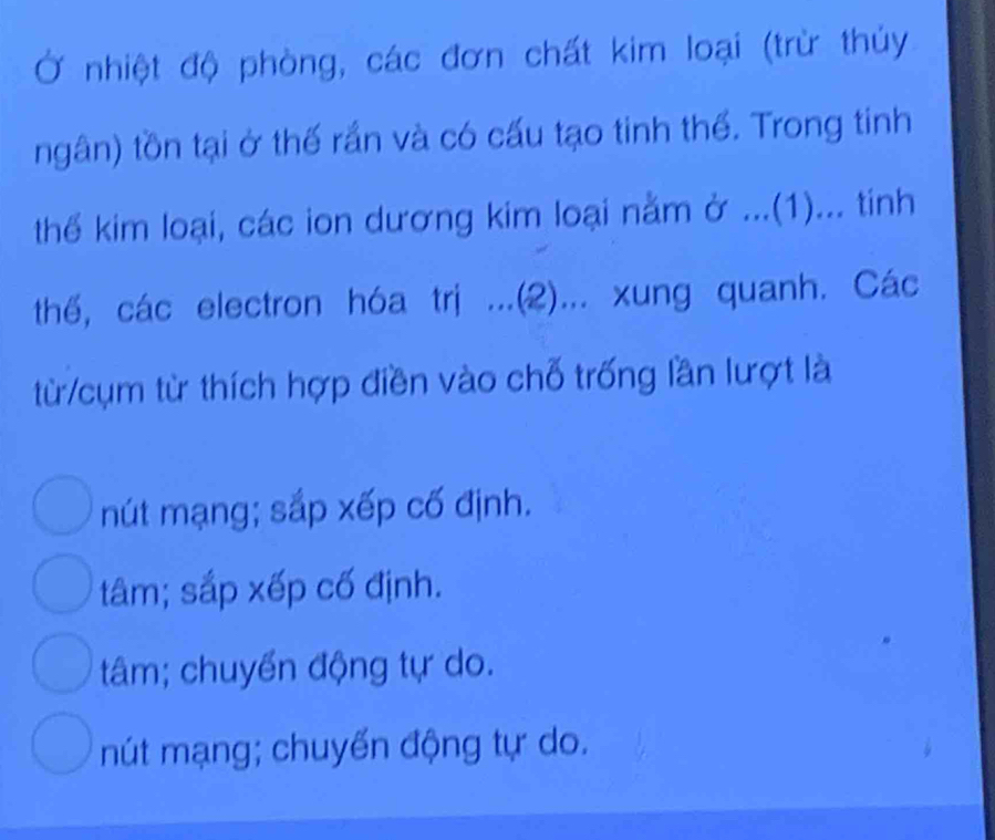 Ở nhiệt độ phòng, các đơn chất kim loại (trừ thủy
ngân) tồn tại ở thế rần và có cấu tạo tinh thể. Trong tinh
thể kim loại, các ion dương kim loại nằm ở ...(1)... tinh
thế, các electron hóa trị ...(2)... xung quanh. Các
từ /cụm từ thích hợp điền vào chỗ trống lần lượt là
nút mạng; sắp xếp cố định.
tâm; sắp xếp cố định.
tâm; chuyển động tự do.
mút mạng; chuyển động tự do.