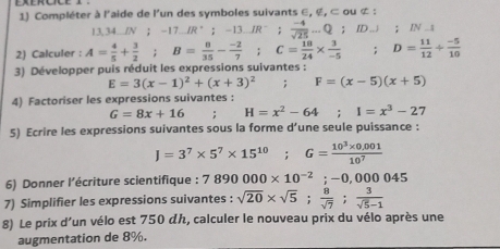 Exércice 1 
1) Compléter à l'aide de l'un des symboles suivants ∈, ∉, ⊂ ou ⊄ :
13,34_ IN; -17R^+; -13.JR^- :  (-4)/sqrt(25) -Q; ID.J ； IN ..s 
2) Calculer : A= 4/5 + 3/2 ; B= 8/35 - (-2)/7 ; C= 18/24 *  3/-5 . D= 11/12 + (-5)/10 
3) Développer puis réduit les expressions suivantes :
E=3(x-1)^2+(x+3)^2; F=(x-5)(x+5)
4) Factoriser les expressions suivantes :
G=8x+16 H=x^2-64; I=x^3-27
5) Ecrire les expressions suivantes sous la forme d’une seule puissance :
J=3^7* 5^7* 15^(10); G= (10^3* 0.001)/10^7 
6) Donner l'écriture scientifique : 7890000* 10^(-2); -0,000045
7) Simplifier les expressions suivantes : sqrt(20)* sqrt(5);  8/sqrt(7) ;  3/sqrt(5)-1 
8) Le prix d'un vélo est 750 dん, calculer le nouveau prix du vélo après une 
augmentation de 8%.