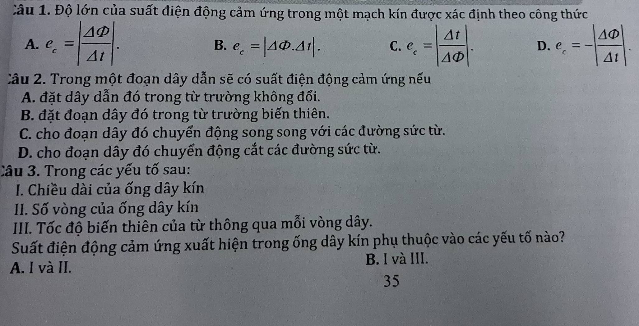 Độ lớn của suất điện động cảm ứng trong một mạch kín được xác định theo công thức
A. e_c=| △ Phi /△ t |. B. e_c=|△ Phi .△ t|. C. e_c=| △ t/△ Phi  |. ell _c=-| Delta varnothing /△ t |. 
D.
Câu 2. Trong một đoạn dây dẫn sẽ có suất điện động cảm ứng nếu
A. đặt dây dẫn đó trong từ trường không đổi.
B. đặt đoạn dây đó trong từ trường biến thiên.
C. cho đoạn dây đó chuyển động song song với các đường sức từ.
D. cho đoạn dây đó chuyển động cắt các đường sức từ.
Câu 3. Trong các yếu tố sau:
I. Chiều dài của ống dây kín
II. Số vòng của ống dây kín
III. Tốc độ biến thiên của từ thông qua mỗi vòng dây.
Suất điện động cảm ứng xuất hiện trong ống dây kín phụ thuộc vào các yếu tố nào?
B. l và III.
A. I và II.
35