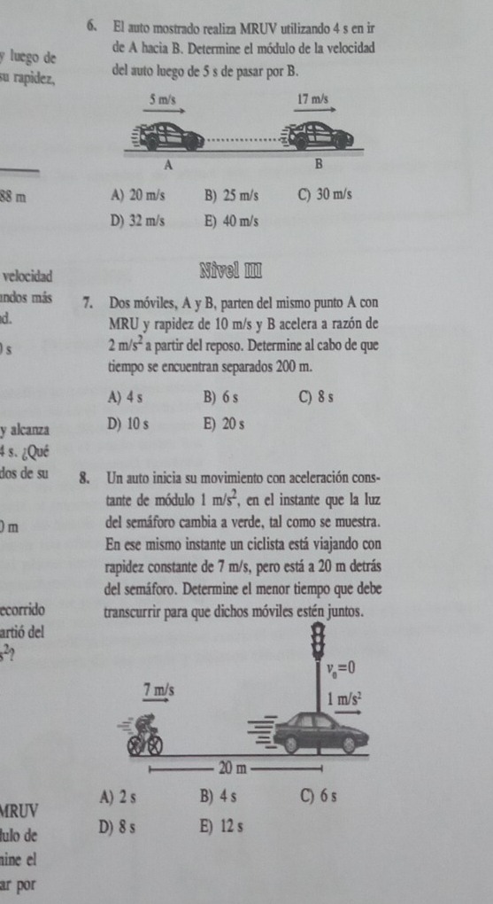 El auto mostrado realiza MRUV utilizando 4 s en ir
y luego de de A hacia B. Determine el módulo de la velocidad
su rapidez, del auto luego de 5 s de pasar por B.
88 m A) 20 m/s B) 25 m/s C) 30 m/s
D) 32 m/s E) 40 m/s
velocidad Nivel III
indos más 7. Dos móviles, A y B, parten del mismo punto A con
d.
MRU y rapidez de 10 m/s y B acelera a razón de
)s
2m/s^2 a partir del reposo. Determine al cabo de que
tiempo se encuentran separados 200 m.
A) 4 s B) 6 s C) 8 s
y alcanza D) 10 s E) 20 s
4 s. ¿Qué
dos de su 8. Un auto inicia su movimiento con aceleración cons-
tante de módulo 1m/s^2 , en el instante que la luz
) m del semáforo cambia a verde, tal como se muestra.
En ese mismo instante un ciclista está viajando con
rapidez constante de 7 m/s, pero está a 20 m detrás
del semáforo. Determine el menor tiempo que debe
ecorrido transcurrir para que dichos móviles estén juntos.
artió del
s^2
MRUV A) 2 s B) 4 s C) 6 s
lulo de D) 8 s E) 12 s
nine el
ar por