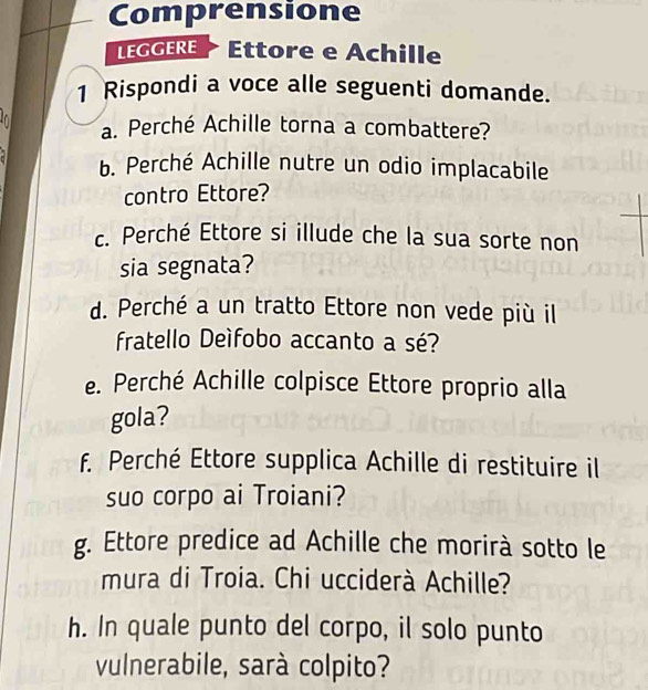 Comprensione 
LEGGERE Ettore e Achille 
1 Rispondi a voce alle seguenti domande. 
. a. Perché Achille torna a combattere? 
b. Perché Achille nutre un odio implacabile 
contro Ettore? 
c. Perché Ettore si illude che la sua sorte non 
sia segnata? 
d. Perché a un tratto Ettore non vede più il 
fratello Deífobo accanto a sé? 
e. Perché Achille colpisce Ettore proprio alla 
gola? 
f. Perché Ettore supplica Achille di restituire il 
suo corpo ai Troiani? 
g. Ettore predice ad Achille che morirà sotto le 
mura di Troia. Chi ucciderà Achille? 
h. In quale punto del corpo, il solo punto 
vulnerabile, sarà colpito?