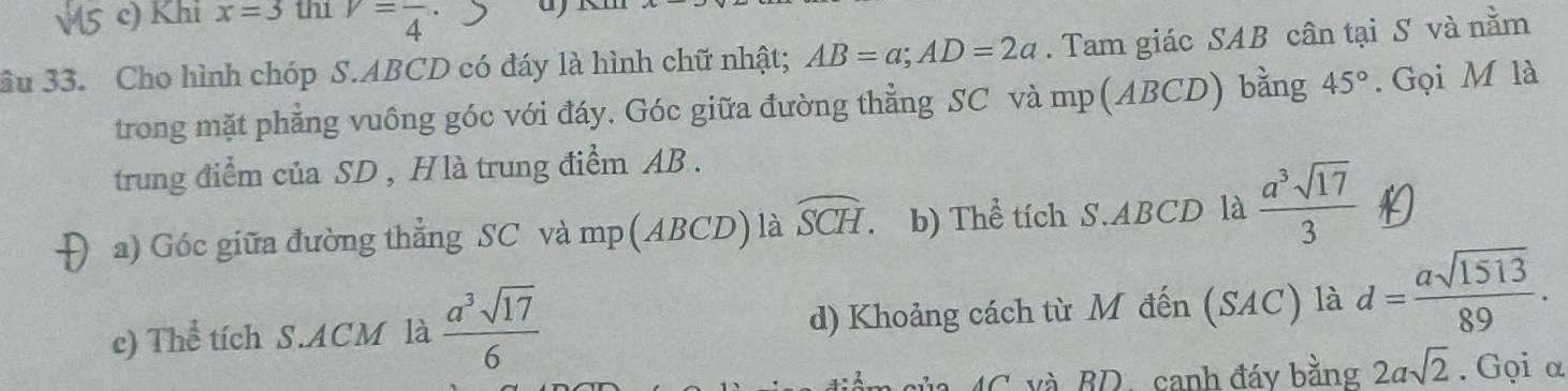 Khi x=3 th1 v=frac 4·
Sầu 33. Cho hình chóp S. ABCD có đáy là hình chữ nhật; AB=a; AD=2a. Tam giác SAB cân tại S và nằm 
trong mặt phẳng vuông góc với đáy. Góc giữa đường thẳng SC và mp (ABCD) bằng 45°. Gọi M là 
trung điểm của SD , Hlà trung điểm AB. 
D a) Góc giữa đường thẳng SC và mp (ABCD) là widehat SCH 、 b) Thể tích S. ABCD là  a^3sqrt(17)/3 
e) Thể tích S. ACM là  a^3sqrt(17)/6  d) Khoảng cách từ M đến (SAC) là d= asqrt(1513)/89 . 
AC. và BD. canh đáy bằng 2asqrt(2). Gọi α