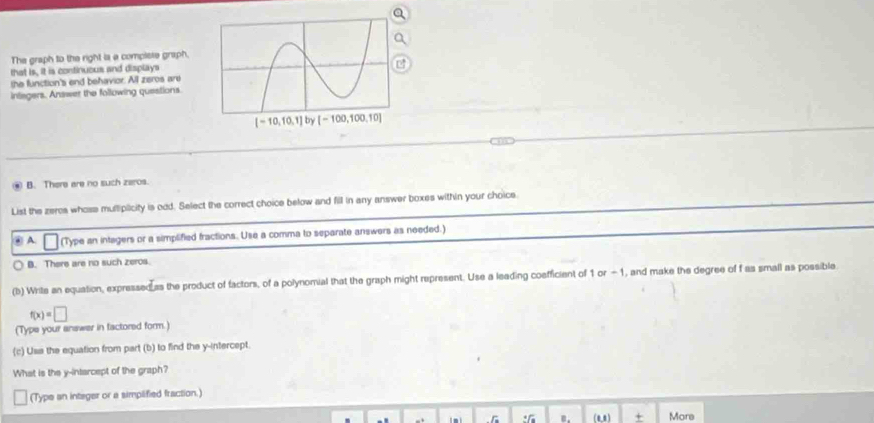 The graph to the right is a complisse grap!
that is, it is continuous and displays
the function's end behavior. All zeros are
inlegers. Answer the following questions.
* B. There are no such zeros.
List the zeros whose multiplicity is odd. Select the correct choice below and fill in any answer boxes within your choice
④ A. (Type an intagers or a simplified fractions. Use a comma to separate answers as needed.)
B. There are no such zeros.
(b) Writs an equation, expressed as the product of factors, of a polynomial that the graph might represent. Use a leading coefficient of 1 or - 1, and make the degree of f as small as possible
f(x)=□
(Type your answer in factored form.)
(c) Uss the equation from part (b) to find the y-intercept.
What is the y-intarcept of the graph?
(Type an integer or a simplified fraction.)
: (0,8) + More