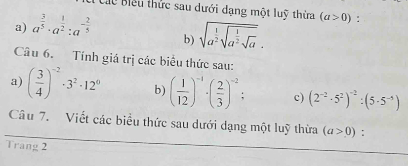 Cu Biểu thức sau dưới dạng một luỹ thừa (a>0) : 
a) a^(frac 3)5· a^(frac 1)2:a^(-frac 2)5
b) sqrt(a^(frac 1)2)sqrt(a^(frac 1)2)sqrt(a). 
Câu 6. Tính giá trị các biểu thức sau: 
a) ( 3/4 )^-2· 3^2· 12^0 b) ( 1/12 )^-1· ( 2/3 )^-2 : c) (2^(-2)· 5^2)^-2:(5· 5^(-5))
Câu 7. Viết các biểu thức sau dưới dạng một luỹ thừa (a>0) : 
Trang 2