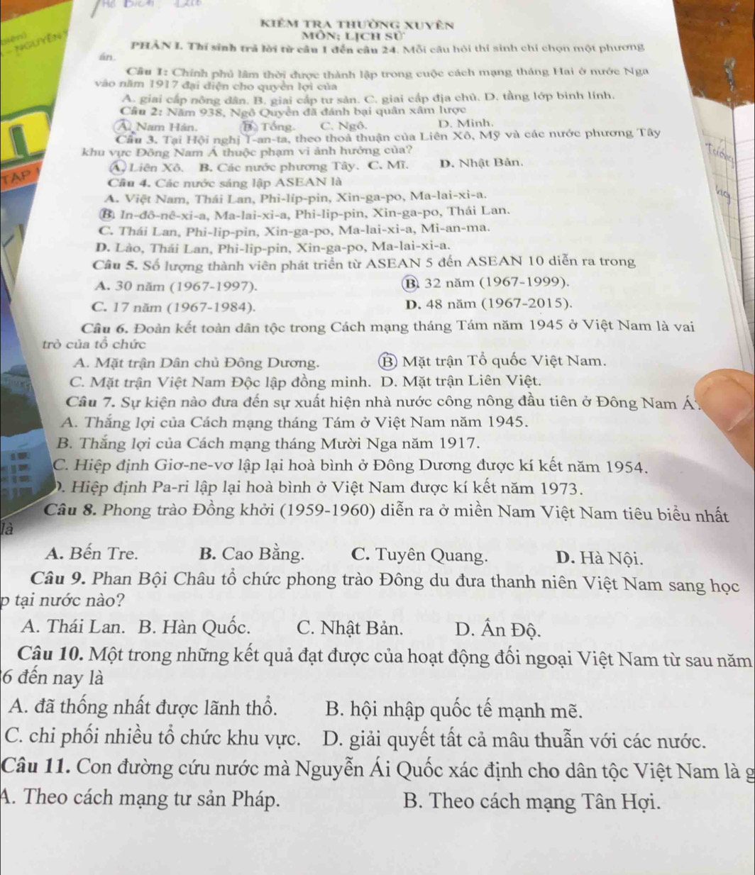 kiêm tra thường xuyên
(iên)
1Guyên)
môn; lịch sử
PHÂN I. Thí sinh trả lời từ câu 1 đến câu 24. Mỗi câu hội thí sinh chỉ chọn một phương
án
Câu I: Chính phủ lâm thời được thành lập trong cuộc cách mạng tháng Hai ở nước Nga
vào năm 1917 đại diện cho quyền lợi của
A. giai cấp nông dân. B. giai cấp tư sản. C. giai cấp địa chủ. D. tầng lớp binh lính.
Cầu 2: Năm 938, Ngô Quyền đã đánh bại quân xâm lược
Â Nam Hán. B Tổng. C. Ngô. D. Minh.
Cầu 3. Tại Hội nghị T-an-ta, theo thoà thuận của Liên Xô, Mỹ và các nước phương Tây
khu vực Đông Nam Á thuộc phạm vi ảnh hưởng của?
A. Liên Xô. B. Các nước phương Tây. C. Mĩ. D. Nhật Bản.
TAP
Cầâu 4. Các nước sáng lập ASEAN là
A. Việt Nam, Thái Lan, Phi-líp-pin, Xin-ga-po, Ma-lai-xi-a.
B. In-đô-nê-xi-a, Ma-lai-xi-a, Phi-lip-pin, Xin-ga-po, Thái Lan.
C. Thái Lan, Phi-lip-pin, Xin-ga-po, Ma-lai-xi-a, Mi-an-ma.
D. Lào, Thái Lan, Phi-lip-pin, Xin-ga-po, Ma-lai-xi-a.
Câu 5. Số lượng thành viên phát triển từ ASEAN 5 đến ASEAN 10 diễn ra trong
A. 30 năm (1967-1997). B 32 năm (1967-1999).
C. 17 năm (1967-1984). D. 48 năm (1967-2015).
Câu 6. Đoàn kết toàn dân tộc trong Cách mạng tháng Tám năm 1945 ở Việt Nam là vai
trò của tổ chức
A. Mặt trận Dân chủ Đông Dương. B Mặt trận Tổ quốc Việt Nam.
C. Mặt trận Việt Nam Độc lập đồng minh. D. Mặt trận Liên Việt.
Câu 7. Sự kiện nào đưa đến sự xuất hiện nhà nước công nông đầu tiên ở Đông Nam Á
A. Thắng lợi của Cách mạng tháng Tám ở Việt Nam năm 1945.
B. Thắng lợi của Cách mạng tháng Mười Nga năm 1917.
C. Hiệp định Giơ-ne-vơ lập lại hoà bình ở Đông Dương được kí kết năm 1954.
D. Hiệp định Pa-ri lập lại hoà bình ở Việt Nam được kí kết năm 1973.
Câu 8. Phong trào Đồng khởi (1959-1960) diễn ra ở miền Nam Việt Nam tiêu biểu nhất
là
A. Bến Tre. B. Cao Bằng. C. Tuyên Quang. D. Hà Nội.
Câu 9. Phan Bội Châu tổ chức phong trào Đông du đưa thanh niên Việt Nam sang học
p tại nước nào?
A. Thái Lan. B. Hàn Quốc. C. Nhật Bản. D. Ấn Độ.
Câu 10. Một trong những kết quả đạt được của hoạt động đối ngoại Việt Nam từ sau năm
26 đến nay là
A. đã thống nhất được lãnh thổ. B. hội nhập quốc tế mạnh mẽ.
C. chi phối nhiều tổ chức khu vực. D. giải quyết tất cả mâu thuẫn với các nước.
Câu 11. Con đường cứu nước mà Nguyễn Ái Quốc xác định cho dân tộc Việt Nam là g
A. Theo cách mạng tư sản Pháp. B. Theo cách mạng Tân Hợi.