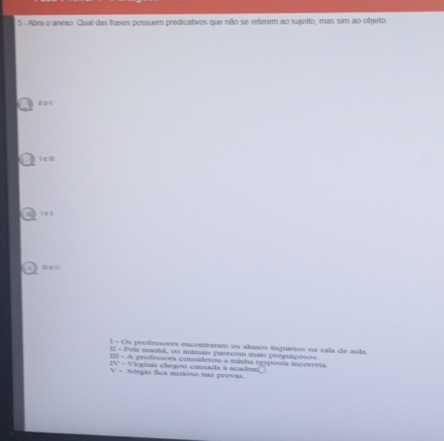 Abra o anexo. Qual das frases possuem predicativos que não se referem ao sujeito, mas sim ao objeto.
A WeN
a lem
lell
ⅢeⅣ
1 - Os professores encontraram os alunos inquietos na sala de aula.
II - Pela manhã, os animais parecem mais preguiçosos.
III - A professora considerou a minha resposta incorreta.
IV - Virginia chegon cansada à acaden
V - Sérgio fica ansioso nas provas.