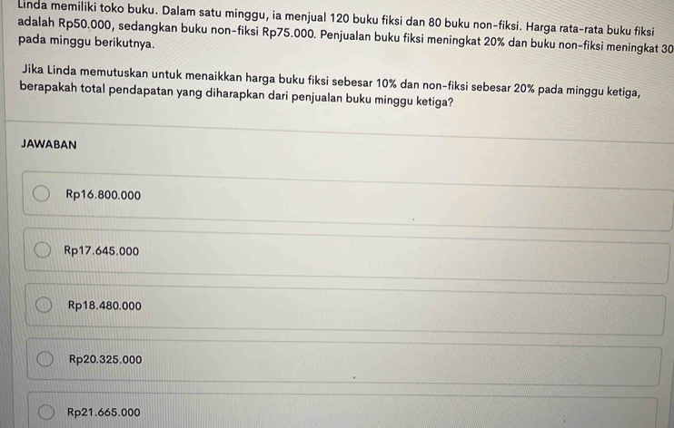 Linda memiliki toko buku. Dalam satu minggu, ia menjual 120 buku fiksi dan 80 buku non-fiksi. Harga rata-rata buku fiksi
adalah Rp50.000, sedangkan buku non-fiksi Rp75.000. Penjualan buku fiksi meningkat 20% dan buku non-fiksi meningkat 30
pada minggu berikutnya.
Jika Linda memutuskan untuk menaikkan harga buku fiksi sebesar 10% dan non-fiksi sebesar 20% pada minggu ketiga,
berapakah total pendapatan yang diharapkan dari penjualan buku minggu ketiga?
JAWABAN
Rp16.800.000
Rp17.645.000
Rp18.480.000
Rp20.325.000
Rp21.665.000