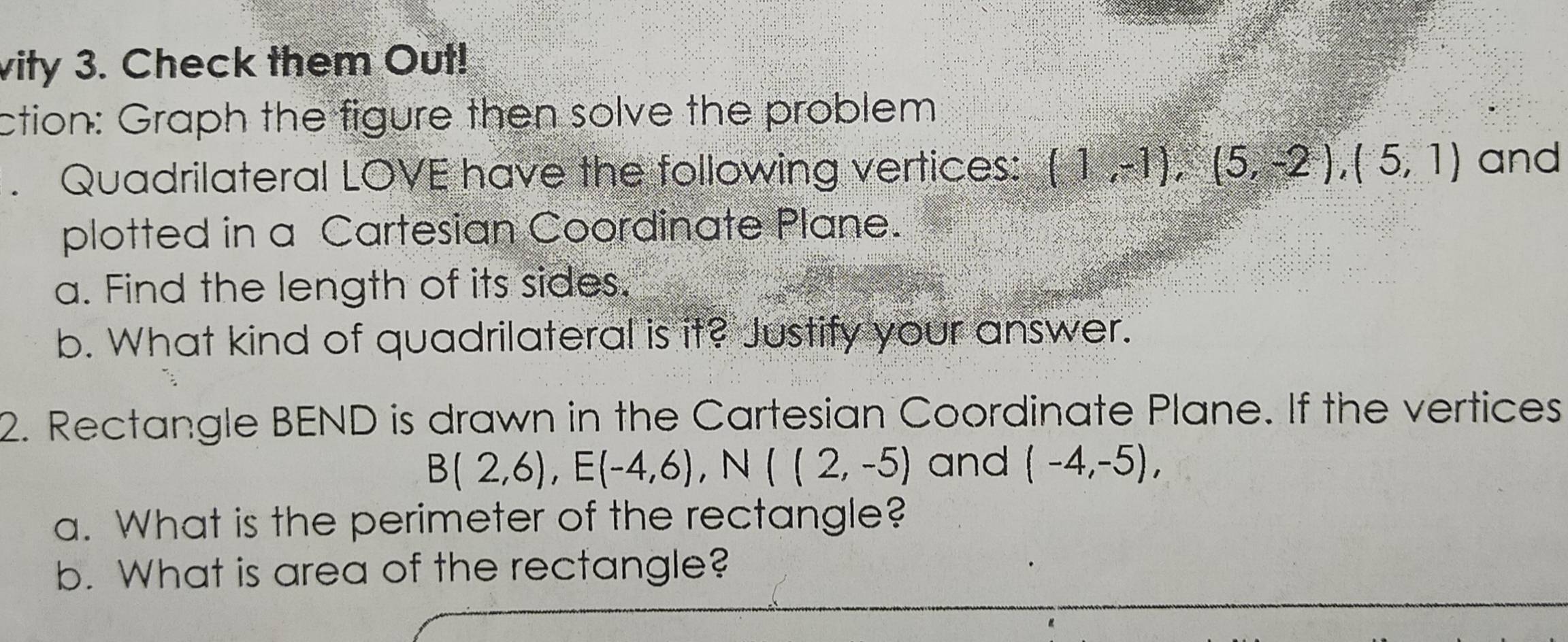 vity 3. Check them Out! 
ction: Graph the figure then solve the problem 
. Quadrilateral LOVE have the following vertices: (1,-1), (5,-2), (5,1) and 
plotted in a Cartesian Coordinate Plane. 
a. Find the length of its sides. 
b. What kind of quadrilateral is it? Justify your answer. 
2. Rectangle BEND is drawn in the Cartesian Coordinate Plane. If the vertices
B(2,6), E(-4,6), N((2,-5) and (-4,-5), 
a. What is the perimeter of the rectangle? 
b. What is area of the rectangle?