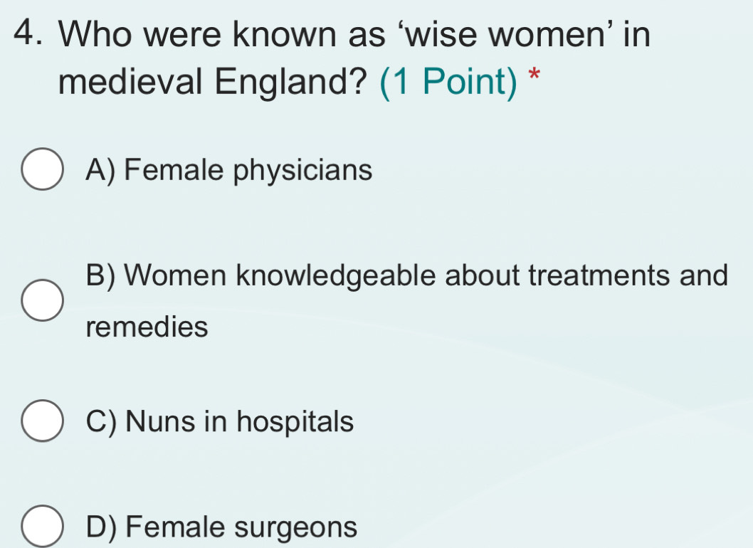 Who were known as ‘wise women’ in
medieval England? (1 Point) *
A) Female physicians
B) Women knowledgeable about treatments and
remedies
C) Nuns in hospitals
D) Female surgeons