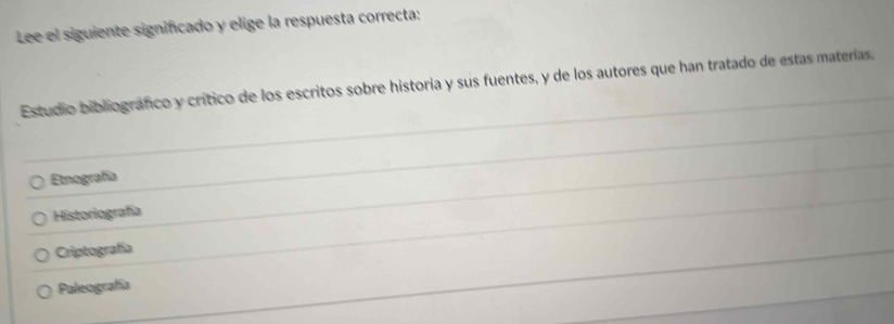 Lee el siguiente significado y elige la respuesta correcta:
Estudio bibliografco y crítico de los escritos sobre historia y sus fuentes, y de los autores que han tratado de estas materías.
Etnografía
Historiografía
Criptografía
Paleografía