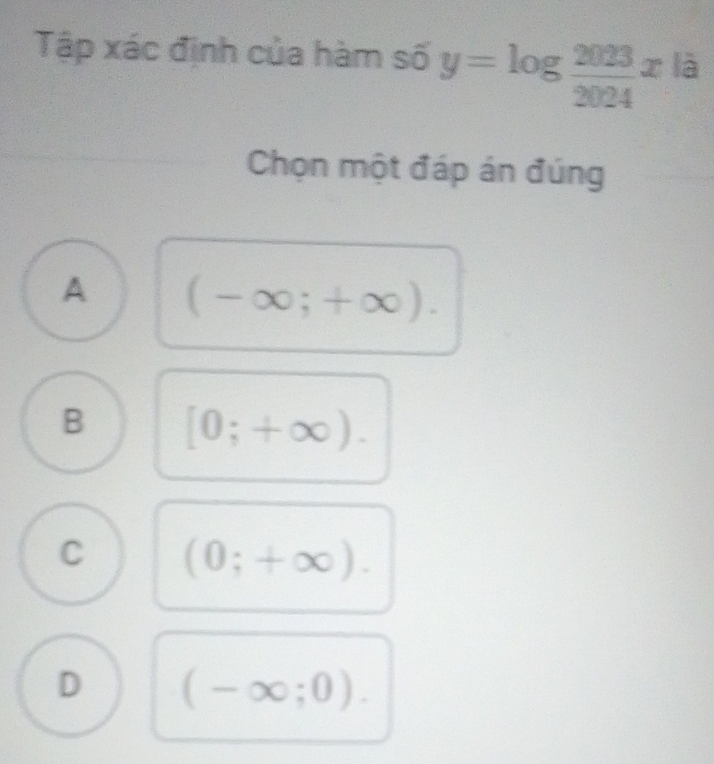 Tập xác định của hàm số y=log  2023/2024 x^(12)
Chọn một đáp án đúng
A (-∈fty ;+∈fty ).
B [0;+∈fty ).
C (0;+∈fty ).
D (-∈fty ;0).