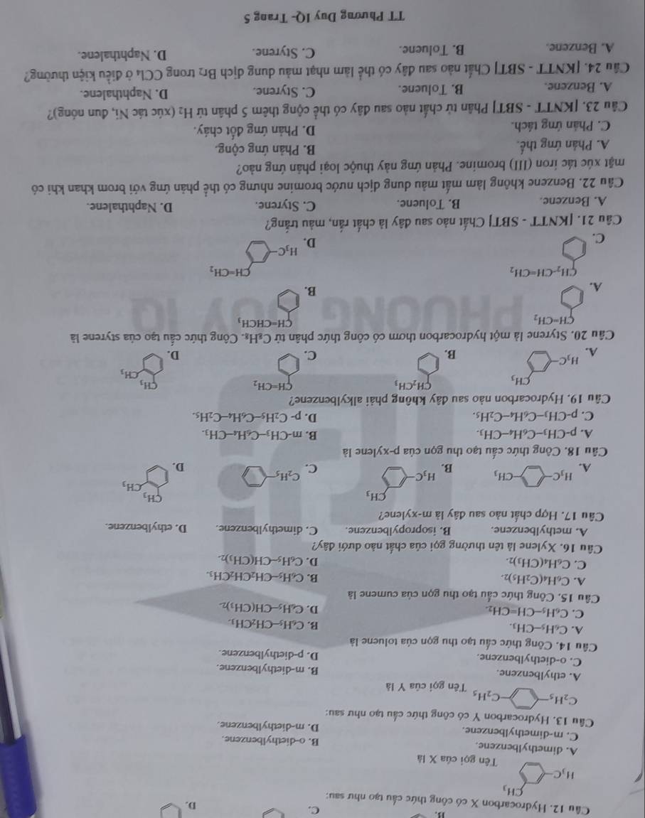 B3.
C.
D.
Câu 12. Hydrocarbon X có công thức cầu tạo như sau:
CH_3
H_3C-
Tên gọi của X là
A. dimethylbenzene. B. o-diethylbenzene.
C. m-dimethylbenzene. D. m-diethylbenzene.
Cầu 13. Hydrocarbon Y có công thức cầu tạo như sau:
C_2H_5-□ -C_2H_5 Tên gọi của Y là
A. ethylbenzene. B. m-diethylbenzene.
C. o-diethylbenzene. D. p-diethylbenzene.
Câu 14. Công thức cấu tạo thu gọn của toluene là
A. C_6H_5-CH_3.
B. C_6H_5-CH_2CH_3.
C. C_6H_5-CH=CH_2.
D. C_6H_5-CH(CH_3)_2
Câu 15. Công thức cầu tạo thu gọn của cumene là
A. C_6H_4(C_2H_5)_2. B. C_6H_5-CH_2CH_2CH_3.
C. C_6H_4(CH_3)_2.
D. C_6H_5-CH(CH_3)_2.
Cầu 16. Xylene là tên thường gọi của chất nào dưới đây?
A. methylbenzene. B. isopropylbenzene. C. dimethylbenzene. D. ethylbenzene.
Câu 17. Hợp chất nào sau đây là m-xy lene?
CH_3
CH_3
A. H_3C-□ -CH_3
CH_3
H_3C-
B.
C. C_2H_5
D.
Câu 18. Công thức cấu tạo thu gọn của p-xylene là
A. p-CH_3-C_6H_4-CH_3. B. m-CH_3-C_6H_4-CH_3.
C. p-CH_3-C_6H_4-C_2H_5. D. p-C_2H_5-C_6H_4-C_2H_5.
Câu 19. Hydrocarbon nào sau đây không phải alkylbenzene?
CH_3
CH_2CH_3
CH=CH_2
CH_3
CH_3
H_3C
A.
B.
C.
D.
Câu 20. Styrene là một hydrocarbon thơm có công thức phân tử C_8H_8 :. Công thức cấu tạo của styrene là
CH=CH_2
CH=CHCH_3
)
A.
B.
CH_2-CH=CH_2
CH=CH_2
D.
H_3C
C.
Câu 21. [KNTT - SBT] Chất nào sau dây là chất rắn, màu trắng?
A. Benzene. B. Toluene. C. Styrene. D. Naphthalene.
Câu 22. Benzene không làm mất màu dung dịch nước bromine nhưng có thể phản ứng với brom khan khi có
mặt xúc tác iron (III) bromine. Phản ứng này thuộc loại phân ứng nào?
A. Phản ứng thế. B. Phản ứng cộng.
C. Phản ứng tách. D. Phản ứng đốt cháy.
Câu 23. [KNTT - SBT] Phân tử chất nào sau đây có thể cộng thêm 5 phân tử H₂ (xúc tác Ni, đun nóng)?
A. Benzene. B. Toluene. C. Styrene. D. Naphthalene.
Cầu 24. [KNTT - SBT] Chất nào sau đây có thể làm nhạt màu dung dịch Br₂ trong CCl₄ ở điều kiện thường?
A. Benzene. B. Toluene. C. Styrene. D. Naphthalene.
TT Phương Duy IQ- Trang 5