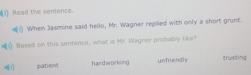 Read the sentence.
When Jasmine said hello, Mr. Wagner replied with only a short grunt.
Based on this sentence, what is Mr. Wagner probably like?
patient hardworking unfriendly trusting