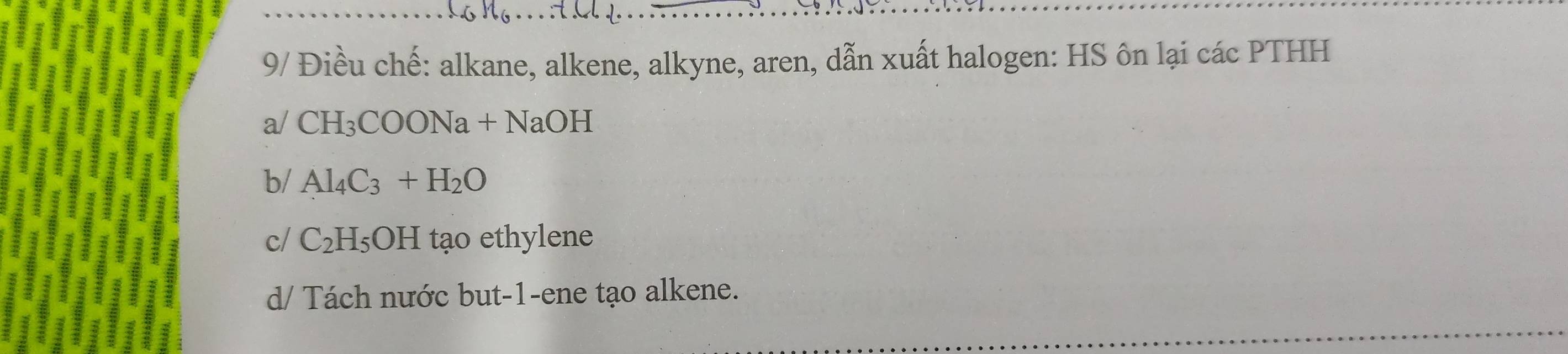 9/ Điều chế: alkane, alkene, alkyne, aren, dẫn xuất halogen: HS ôn lại các PTHH
a/ CH_3COONa+NaOH
b/ Al_4C_3+H_2O
c/ C_2H_5OH tạo ethylene
d/ Tách nước but-1-ene tạo alkene.