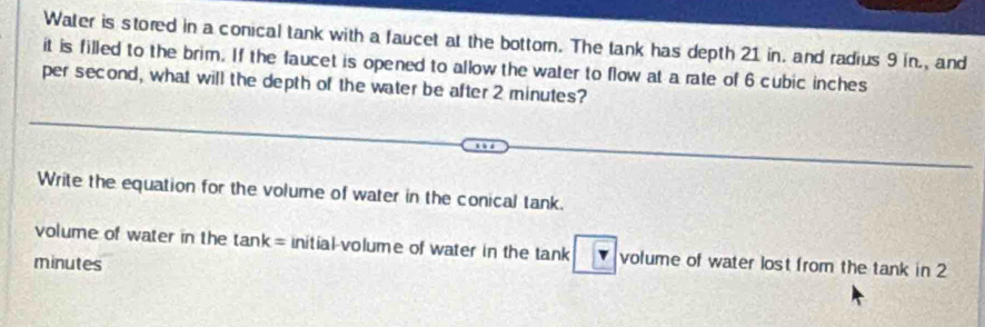 Water is stored in a conical tank with a faucet at the bottorn. The tank has depth 21 in. and radius 9 in., and 
it is filled to the brim. If the faucet is opened to allow the water to flow at a rate of 6 cubic inches
per second, what will the depth of the water be after 2 minutes? 
Write the equation for the volume of water in the conical tank. 
volume of water in the tan k= initial-volume of water in the tank volume of water lost from the tank in 2
minutes