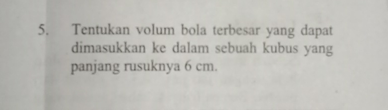 Tentukan volum bola terbesar yang dapat 
dimasukkan ke dalam sebuah kubus yang 
panjang rusuknya 6 cm.