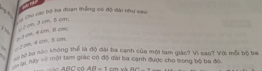 BAI TậP 
ng thứ 
10. Cho các bộ ba đoạn thẳng có độ dài như sau: 
Ý trẻ 
a) 2 cm, 3 cm, 5 cm, 
b) 3 cm, 4 cm, 6 cm, 
c) 2 cm, 4 cm, 5 cm. 
nột Hội bộ ba nào không thể là độ dài ba cạnh của một tam giác? Vì sao? Với mỗi bộ ba 
còn lại, hãy vẽ một tam giác có độ dài ba cạnh được cho trong bộ ba đó.
BC có AB=1cm và RC-7