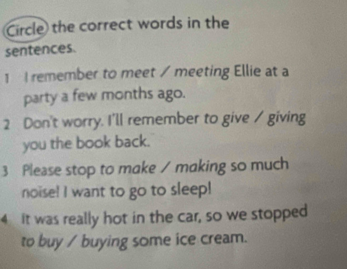 Circle the correct words in the 
sentences. 
1 I remember to meet / meeting Ellie at a 
party a few months ago. 
2 Don't worry. I'll remember to give / giving 
you the book back. 
3 Please stop to make / making so much 
noise! I want to go to sleep! 
4 It was really hot in the car, so we stopped 
to buy / buying some ice cream.