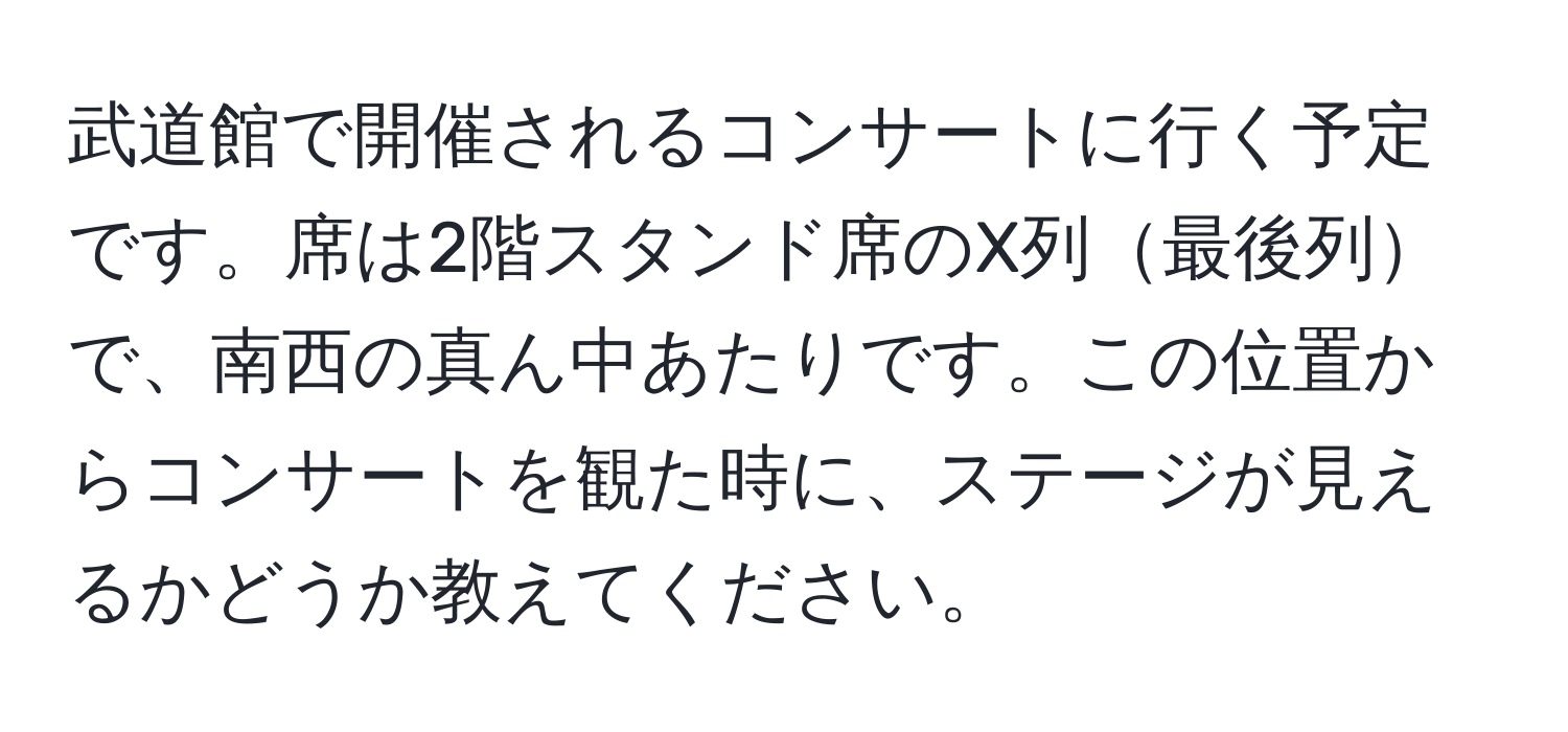 武道館で開催されるコンサートに行く予定です。席は2階スタンド席のX列最後列で、南西の真ん中あたりです。この位置からコンサートを観た時に、ステージが見えるかどうか教えてください。