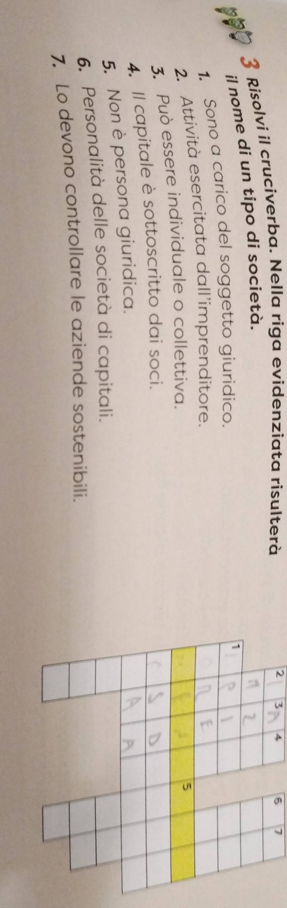Risolvi il cruciverba. Nella riga evidenziata risulterà
2 3 4 6 7
il nome di un tipo di società. 
1. Sono a carico del soggetto giuridico. 
2. Attività esercitata dall’imprenditore. 
3. Può essere individuale o collettiva. 
4. Il capitale è sottoscritto dai soci. 
5. Non è persona giuridica. 
6. Personalità delle società di capitali. 
7. Lo devono controllare le aziende sostenibili.