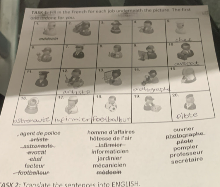 TASK 1: Fill in the French for each job underneath the picture. The first
ouv
agent de police homme d'affaires
artiste hôtesse de l'air
photographe
astronaute _infirmier-
pilote
-avocat informaticien
pompier
-chef jardinier
professeur
secrétaire
facteur mécanicien
footballeur médecin
ASK 2: Translate the sentences into ENGLISH.