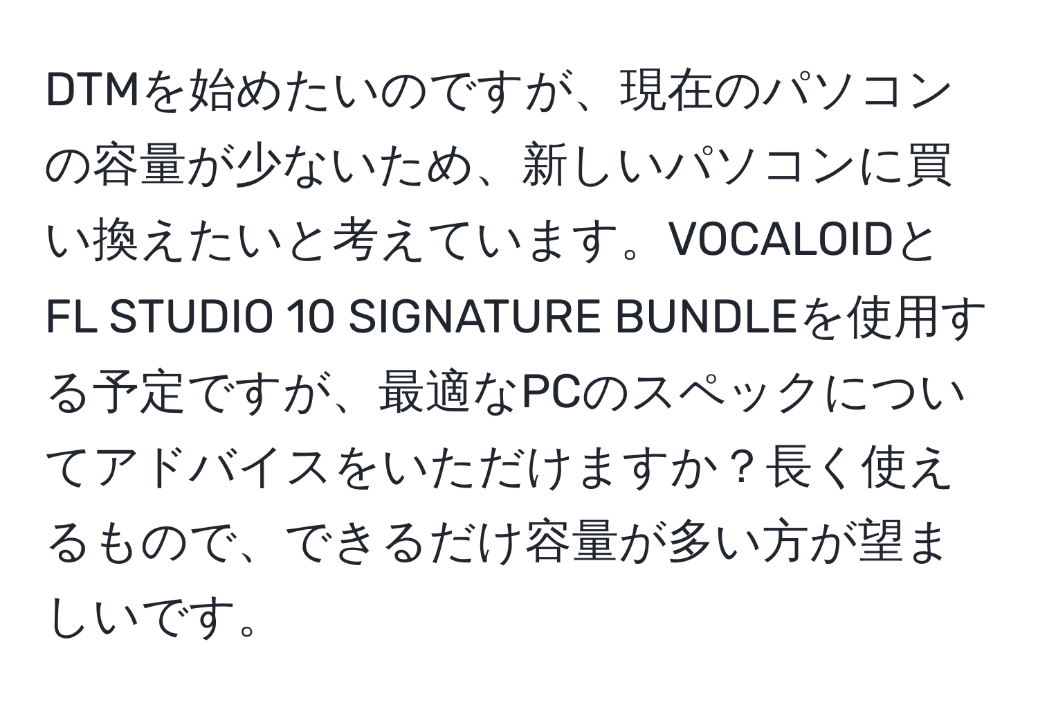 DTMを始めたいのですが、現在のパソコンの容量が少ないため、新しいパソコンに買い換えたいと考えています。VOCALOIDとFL STUDIO 10 SIGNATURE BUNDLEを使用する予定ですが、最適なPCのスペックについてアドバイスをいただけますか？長く使えるもので、できるだけ容量が多い方が望ましいです。