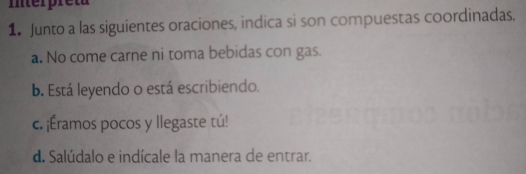 Iterpreta
1. Junto a las siguientes oraciones, indica si son compuestas coordinadas.
a. No come carne ni toma bebidas con gas.
b. Está leyendo o está escribiendo.
c. ¡Éramos pocos y llegaste tú!
d. Salúdalo e indícale la manera de entrar.