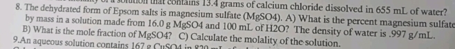 of a soltion that contains 13.4 grams of calcium chloride dissolved in 655 mL of water? 
8. The dehydrated form of Epsom salts is magnesium sulfate (MgSO4). A) What is the percent magnesium sulfate 
by mass in a solution made from 16.0 g MgSO4 and 100 mL of H2O? The density of water is . 997 g/mL. 
B) What is the mole fraction of MgSO4? C) Calculate the molality of the solution. 
9.An aqueous solution contains 167 g CuSO4 in 82