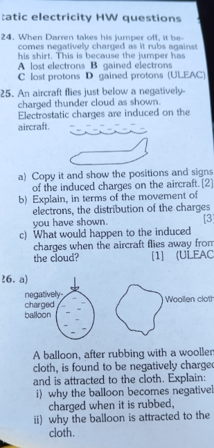 tatic electricity HW questions
24. When Darren takes his jumper off, it be-
comes negatively charged as it rubs against 
his shirt. This is because the jumper has
A lost electrons B gained electrons
C lost protons D gained protons (ULEAC)
25. An aircraft flies just below a negatively-
charged thunder cloud as shown.
Electrostatic charges are induced on the
aircraft.
a) Copy it and show the positions and signs
of the induced charges on the aircraft.[2]
b) Explain, in terms of the movement of
electrons, the distribution of the charges
you have shown. [3]
c) What would happen to the induced
charges when the aircraft flies away from
the cloud? [1] (ULEAC
26. 
Woollen cloth
A balloon, after rubbing with a woollen
cloth, is found to be negatively charge
and is attracted to the cloth. Explain:
i)why the balloon becomes negativel
charged when it is rubbed,
ii) why the balloon is attracted to the
cloth.