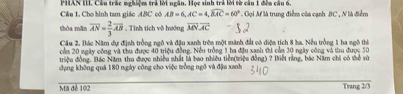 PHAN III. Câu trăc nghiệm trả lời ngăn. Học sinh trả lời từ câu 1 đến câu 6. 
Câu 1. Cho hình tam giác ABC có AB=6, AC=4, widehat BAC=60° Gọi M là trung điểm của cạnh BC , N là điểm 
thỏa mãn vector AN= 2/3 vector AB. Tính tích vô hướng vector MN.vector AC
Câu 2. Bác Năm dự định trồng ngô và đậu xanh trên một mảnh đất có diện tích 8 ha. Nếu trồng 1 ha ngô thì 
cần 20 ngày công và thu được 40 triệu đồng. Nếu trồng 1 ha đậu xạnh thì cần 30 ngày công và thu được 50
triệu đồng. Bác Năm thu được nhiều nhất là bao nhiêu tiền(triệu đồng) ? Biết rằng, bác Năm chi có thể sử 
dụng không quá 180 ngày công cho việc trồng ngô và đậu xanh 
Mã đề 102 Trang 2/3