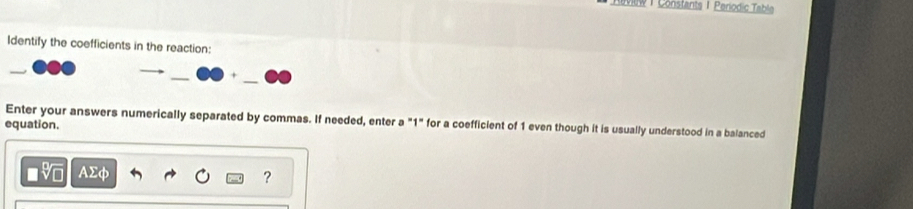 view | Constants 1 Periodic Table 
Identify the coefficients in the reaction: 
A 
Enter your answers numerically separated by commas. If needed, enter a "1" for a coefficient of 1 even though it is usually understood in a balanced 
equation.
AΣφ
?