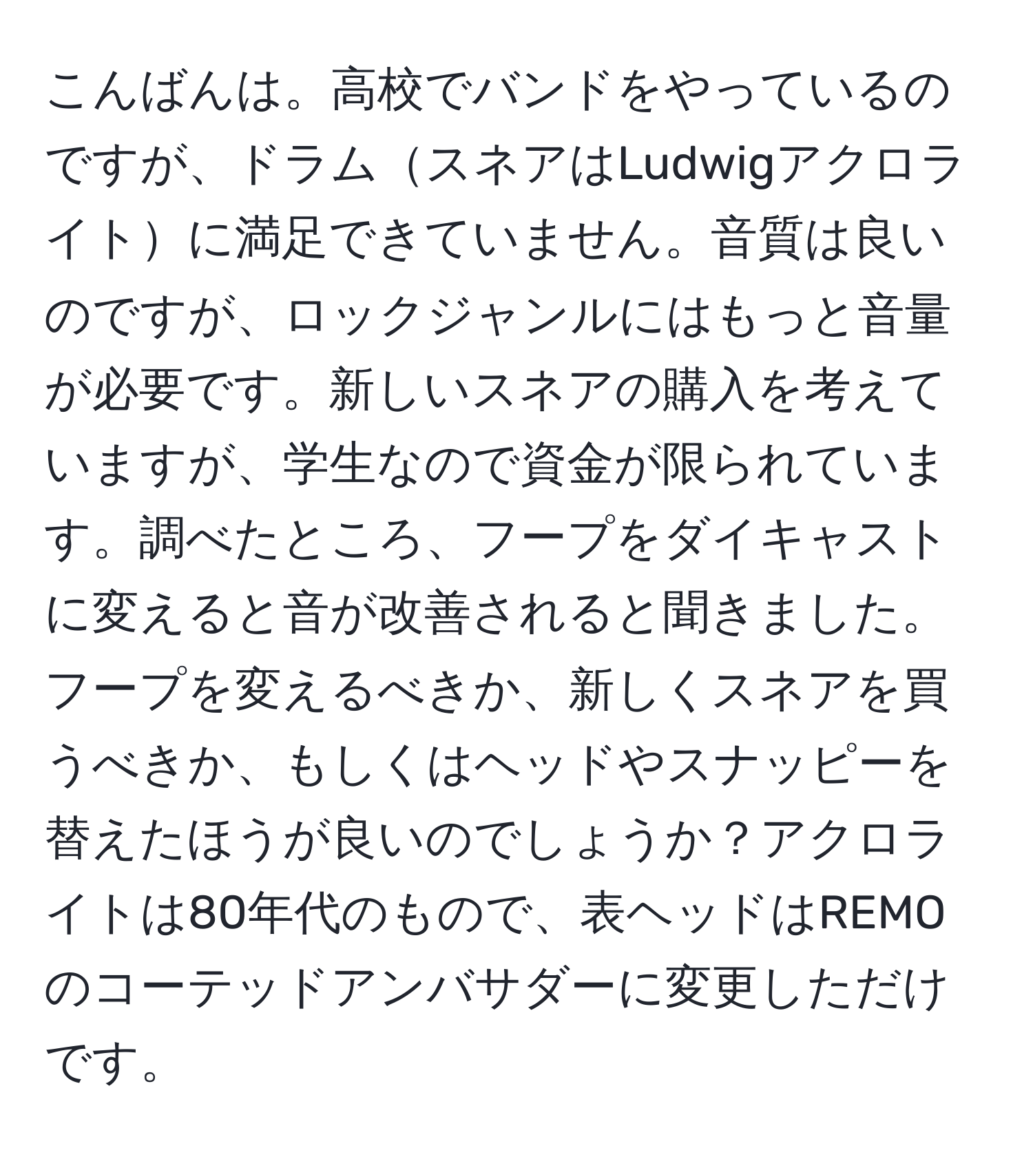 こんばんは。高校でバンドをやっているのですが、ドラムスネアはLudwigアクロライトに満足できていません。音質は良いのですが、ロックジャンルにはもっと音量が必要です。新しいスネアの購入を考えていますが、学生なので資金が限られています。調べたところ、フープをダイキャストに変えると音が改善されると聞きました。フープを変えるべきか、新しくスネアを買うべきか、もしくはヘッドやスナッピーを替えたほうが良いのでしょうか？アクロライトは80年代のもので、表ヘッドはREMOのコーテッドアンバサダーに変更しただけです。