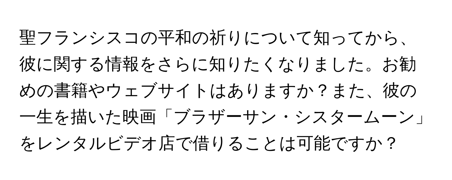 聖フランシスコの平和の祈りについて知ってから、彼に関する情報をさらに知りたくなりました。お勧めの書籍やウェブサイトはありますか？また、彼の一生を描いた映画「ブラザーサン・シスタームーン」をレンタルビデオ店で借りることは可能ですか？