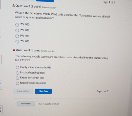 Page 1 of 7
A Question 2 (1 point) Retake question
What is the Scheduled Waste (SW) code used for the "Pathogenic wastes, clinical
waste or quarantined materials"?
SW 403
SW 402
SW 404
SW 401
▲ Question 3 (1 point) Retake question
The following recycle wastes are acceptable to be discarded into the Red recycling
bin, EXCEPT
Empty mineral water bottle
Plastic shopping bags
Empty soft drink tins
Rinsed food containers
Previous Page Next Page Page 1 of 7
Submit Quiz 0 of 7 questions saved
3