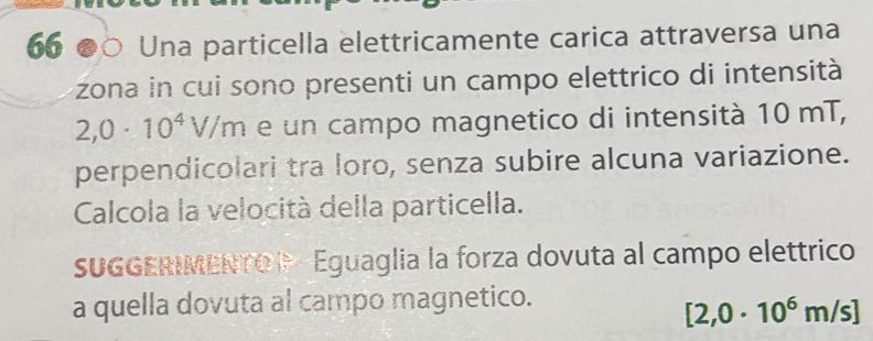 65 ●○ Una particella elettricamente carica attraversa una 
zona in cui sono presenti un campo elettrico di intensità
2,0· 10^4V/m e un campo magnetico di intensità 10 mT, 
perpendicolari tra loro, senza subire alcuna variazione. 
Calcola la velocità della particella. 
SUGGERIMENTOP - Eguaglia la forza dovuta al campo elettrico 
a quella dovuta al campo magnetico.
[2,0· 10^6m/s]