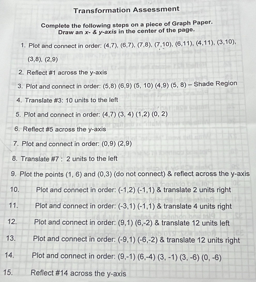 Transformation Assessment 
Complete the following steps on a piece of Graph Paper. 
Draw an x - & y-axis in the center of the page. 
1. Plot and connect in order: (4,7), (6,7), (7,8), (7,10), (6,11), (4,11), (3,10),
(3,8), (2,9)
2. Reflect # 1 across the y-axis 
3. Plot and connect in order: (5,8)(6,9)(5,10)(4,9)(5,8) - Shade Region 
4. Translate # 3 : 10 units to the left 
5. Plot and connect in order: (4,7)(3,4)(1,2)(0,2)
6. Reflect # 5 across the y-axis 
7. Plot and connect in order: (0,9)(2,9)
8. Translate # 7:2 units to the left 
9. Plot the points (1,6) and (0,3) (do not connect) & reflect across the y-axis 
10. Plot and connect in order: (-1,2)(-1,1) & translate 2 units right 
11. Plot and connect in order: (-3,1)(-1,1) & translate 4 units right 
12. Plot and connect in order: (9,1)(6,-2) & translate 12 units left 
13. Plot and connect in order: (-9,1)(-6,-2) & translate 12 units right 
14. Plot and connect in order: (9,-1)(6,-4)(3,-1)(3,-6)(0,-6)
15. Reflect # 14 across the y-axis