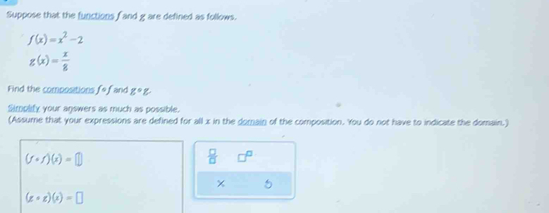 Suppose that the functions f and g are defined as follows.
f(x)=x^2-2
g(x)= x/8 
Find the compositions. fcirc f and g°g, 
Simplify your answers as much as possible. 
(Assume that your expressions are defined for all x in the domain of the composition. You do not have to indicate the domain.)
(fcirc f)(x)=□
 □ /□  
(zcirc z)(x)=□